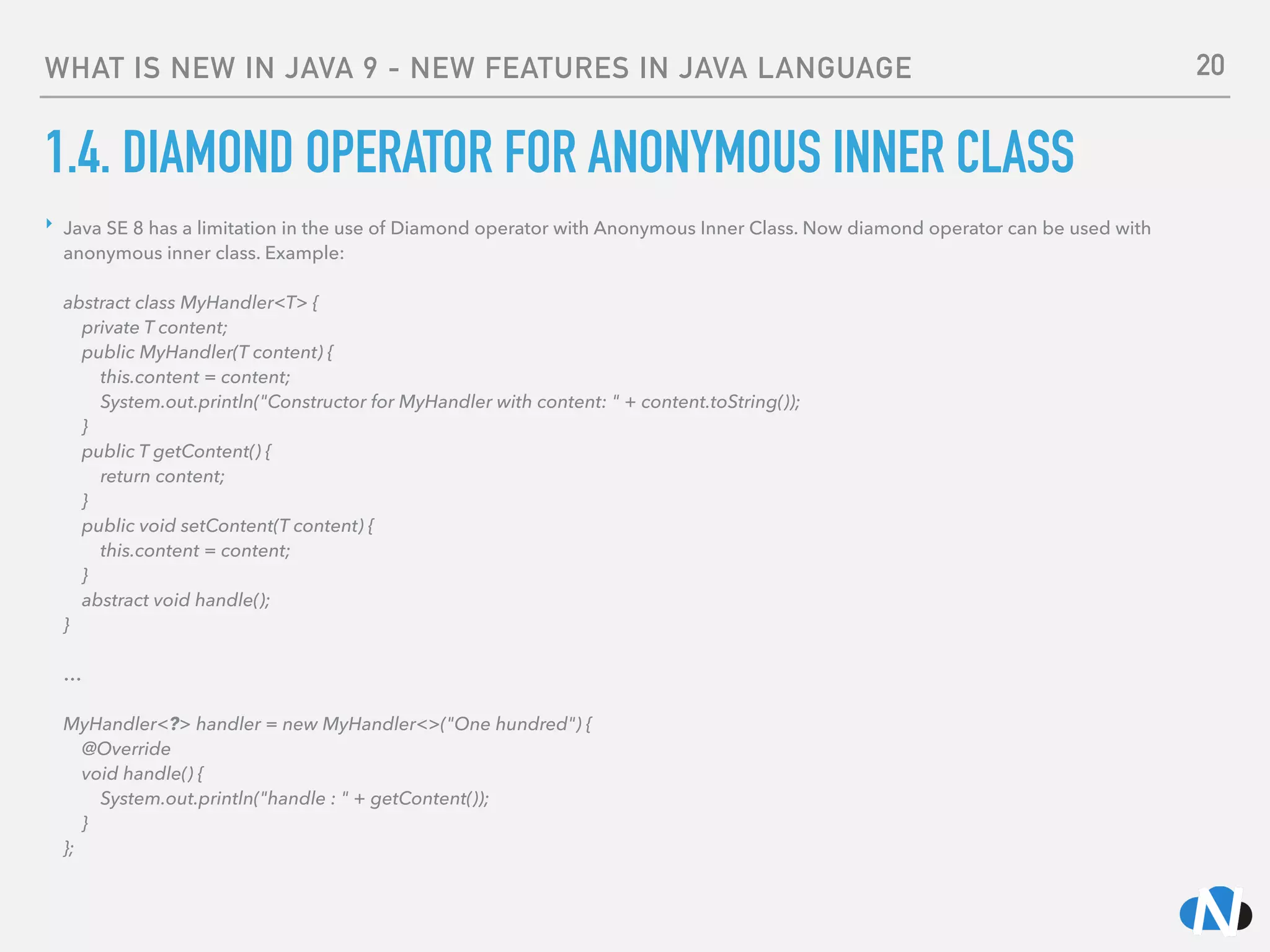 WHAT IS NEW IN JAVA 9 - NEW FEATURES IN JAVA LANGUAGE
1.4. DIAMOND OPERATOR FOR ANONYMOUS INNER CLASS
‣ Java SE 8 has a limitation in the use of Diamond operator with Anonymous Inner Class. Now diamond operator can be used with
anonymous inner class. Example: 
 
abstract class MyHandler<T> { 
private T content; 
public MyHandler(T content) { 
this.content = content; 
System.out.println("Constructor for MyHandler with content: " + content.toString()); 
} 
public T getContent() { 
return content; 
} 
public void setContent(T content) { 
this.content = content; 
} 
abstract void handle(); 
} 
 
…  
 
MyHandler<?> handler = new MyHandler<>("One hundred") { 
@Override 
void handle() { 
System.out.println("handle : " + getContent()); 
} 
};
20
 