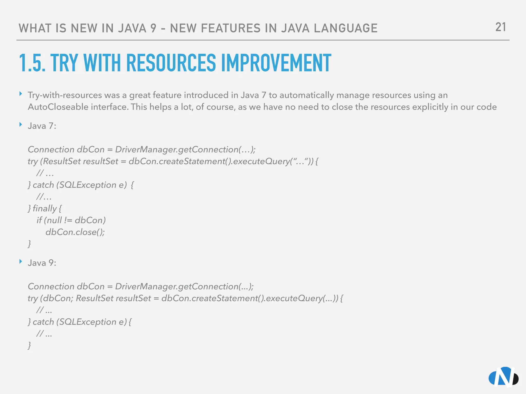 WHAT IS NEW IN JAVA 9 - NEW FEATURES IN JAVA LANGUAGE
1.5. TRY WITH RESOURCES IMPROVEMENT
‣ Try-with-resources was a great feature introduced in Java 7 to automatically manage resources using an
AutoCloseable interface. This helps a lot, of course, as we have no need to close the resources explicitly in our code
‣ Java 7: 
 
Connection dbCon = DriverManager.getConnection(…); 
try (ResultSet resultSet = dbCon.createStatement().executeQuery(“…”)) { 
// … 
} catch (SQLException e) { 
//… 
} ﬁnally { 
if (null != dbCon) 
dbCon.close(); 
}
‣ Java 9: 
 
Connection dbCon = DriverManager.getConnection(...); 
try (dbCon; ResultSet resultSet = dbCon.createStatement().executeQuery(...)) { 
// ... 
} catch (SQLException e) { 
// ... 
}
21
 