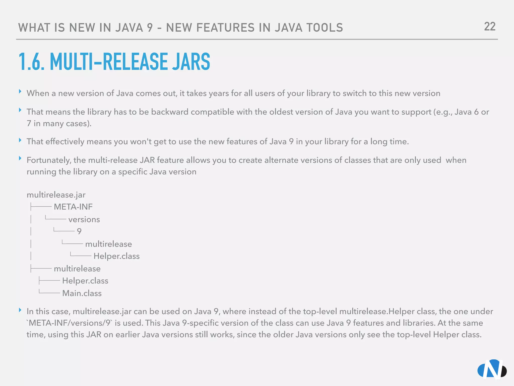 WHAT IS NEW IN JAVA 9 - NEW FEATURES IN JAVA TOOLS
1.6. MULTI-RELEASE JARS
‣ When a new version of Java comes out, it takes years for all users of your library to switch to this new version
‣ That means the library has to be backward compatible with the oldest version of Java you want to support (e.g., Java 6 or
7 in many cases).
‣ That effectively means you won't get to use the new features of Java 9 in your library for a long time.
‣ Fortunately, the multi-release JAR feature allows you to create alternate versions of classes that are only used when
running the library on a speciﬁc Java version 
 
multirelease.jar 
├── META-INF 
│ └── versions 
│ └── 9 
│ └── multirelease 
│ └── Helper.class 
├── multirelease 
├── Helper.class 
└── Main.class
‣ In this case, multirelease.jar can be used on Java 9, where instead of the top-level multirelease.Helper class, the one under
`META-INF/versions/9` is used. This Java 9-speciﬁc version of the class can use Java 9 features and libraries. At the same
time, using this JAR on earlier Java versions still works, since the older Java versions only see the top-level Helper class.
22
 