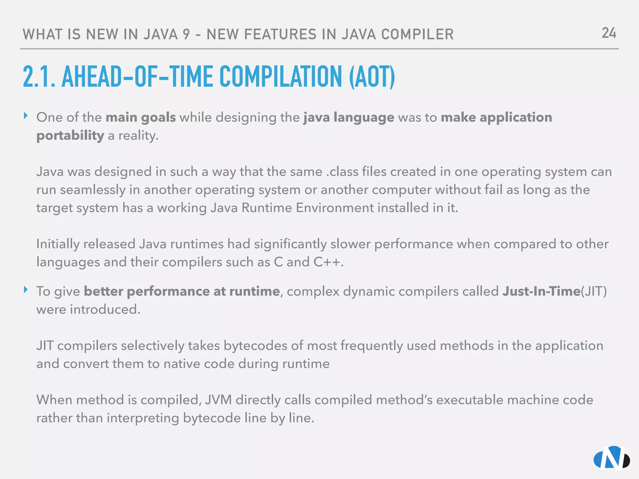 WHAT IS NEW IN JAVA 9 - NEW FEATURES IN JAVA COMPILER
2.1. AHEAD-OF-TIME COMPILATION (AOT)
‣ One of the main goals while designing the java language was to make application
portability a reality. 
 
Java was designed in such a way that the same .class ﬁles created in one operating system can
run seamlessly in another operating system or another computer without fail as long as the
target system has a working Java Runtime Environment installed in it. 
 
Initially released Java runtimes had signiﬁcantly slower performance when compared to other
languages and their compilers such as C and C++.
‣ To give better performance at runtime, complex dynamic compilers called Just-In-Time(JIT)
were introduced. 
 
JIT compilers selectively takes bytecodes of most frequently used methods in the application
and convert them to native code during runtime 
 
When method is compiled, JVM directly calls compiled method’s executable machine code
rather than interpreting bytecode line by line.
24
 