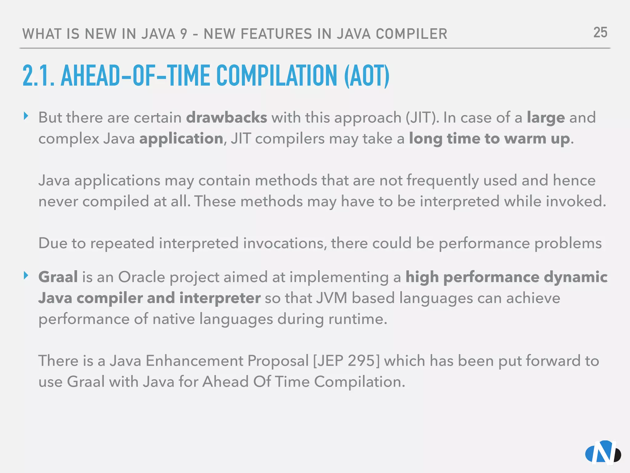 WHAT IS NEW IN JAVA 9 - NEW FEATURES IN JAVA COMPILER
2.1. AHEAD-OF-TIME COMPILATION (AOT)
‣ But there are certain drawbacks with this approach (JIT). In case of a large and
complex Java application, JIT compilers may take a long time to warm up. 
 
Java applications may contain methods that are not frequently used and hence
never compiled at all. These methods may have to be interpreted while invoked. 
 
Due to repeated interpreted invocations, there could be performance problems
‣ Graal is an Oracle project aimed at implementing a high performance dynamic
Java compiler and interpreter so that JVM based languages can achieve
performance of native languages during runtime. 
 
There is a Java Enhancement Proposal [JEP 295] which has been put forward to
use Graal with Java for Ahead Of Time Compilation.
25
 