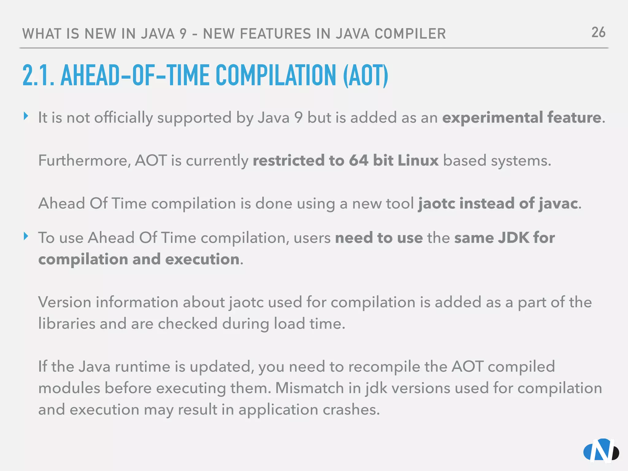 WHAT IS NEW IN JAVA 9 - NEW FEATURES IN JAVA COMPILER
2.1. AHEAD-OF-TIME COMPILATION (AOT)
‣ It is not ofﬁcially supported by Java 9 but is added as an experimental feature. 
 
Furthermore, AOT is currently restricted to 64 bit Linux based systems. 
 
Ahead Of Time compilation is done using a new tool jaotc instead of javac.
‣ To use Ahead Of Time compilation, users need to use the same JDK for
compilation and execution. 
 
Version information about jaotc used for compilation is added as a part of the
libraries and are checked during load time. 
 
If the Java runtime is updated, you need to recompile the AOT compiled
modules before executing them. Mismatch in jdk versions used for compilation
and execution may result in application crashes.
26
 
