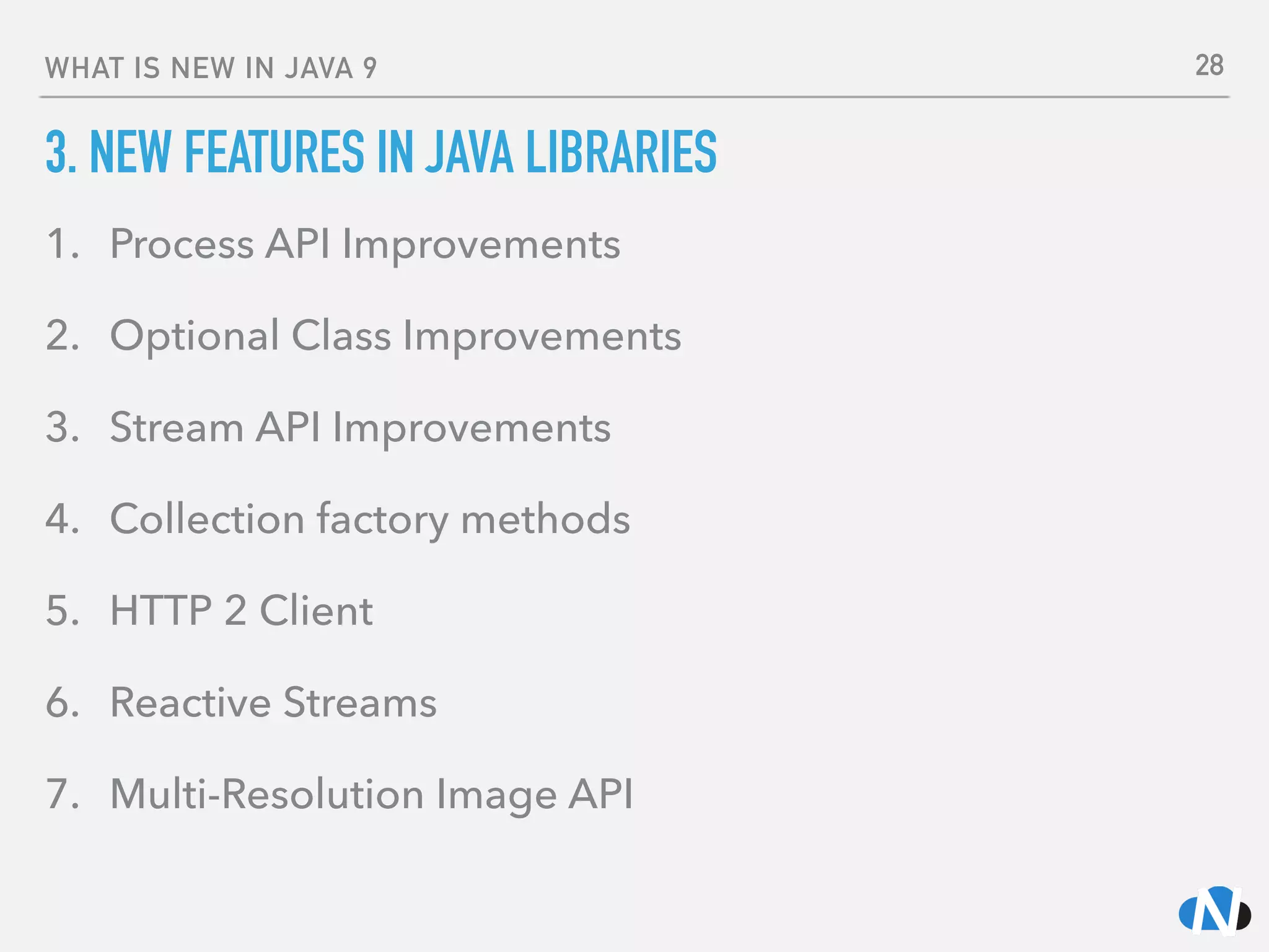 WHAT IS NEW IN JAVA 9
3. NEW FEATURES IN JAVA LIBRARIES
1. Process API Improvements
2. Optional Class Improvements
3. Stream API Improvements
4. Collection factory methods
5. HTTP 2 Client
6. Reactive Streams
7. Multi-Resolution Image API
28
 