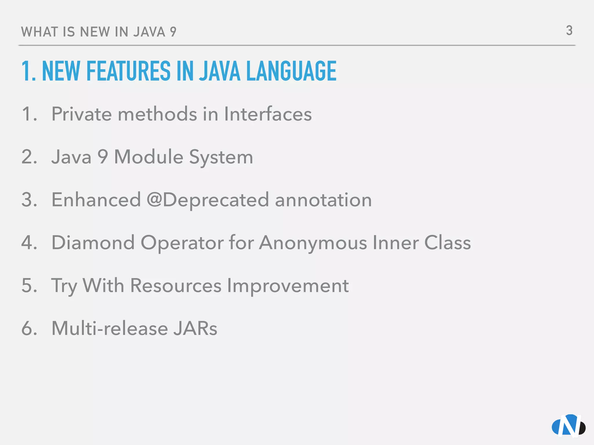 WHAT IS NEW IN JAVA 9
1. NEW FEATURES IN JAVA LANGUAGE
1. Private methods in Interfaces
2. Java 9 Module System
3. Enhanced @Deprecated annotation
4. Diamond Operator for Anonymous Inner Class
5. Try With Resources Improvement
6. Multi-release JARs
3
 