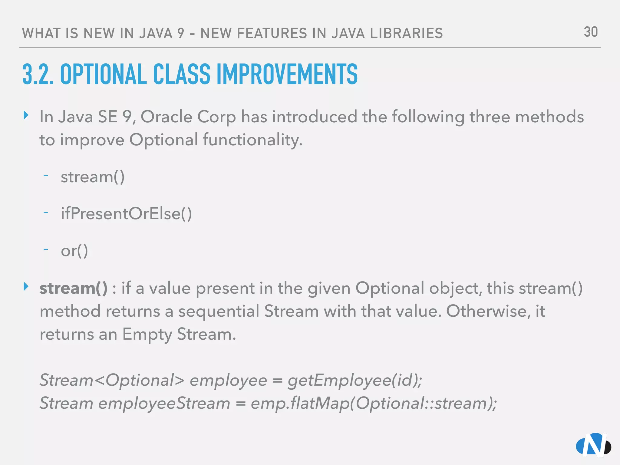 WHAT IS NEW IN JAVA 9 - NEW FEATURES IN JAVA LIBRARIES
3.2. OPTIONAL CLASS IMPROVEMENTS
‣ In Java SE 9, Oracle Corp has introduced the following three methods
to improve Optional functionality.
- stream()
- ifPresentOrElse()
- or()
‣ stream() : if a value present in the given Optional object, this stream()
method returns a sequential Stream with that value. Otherwise, it
returns an Empty Stream. 
 
Stream<Optional> employee = getEmployee(id); 
Stream employeeStream = emp.ﬂatMap(Optional::stream);
30
 