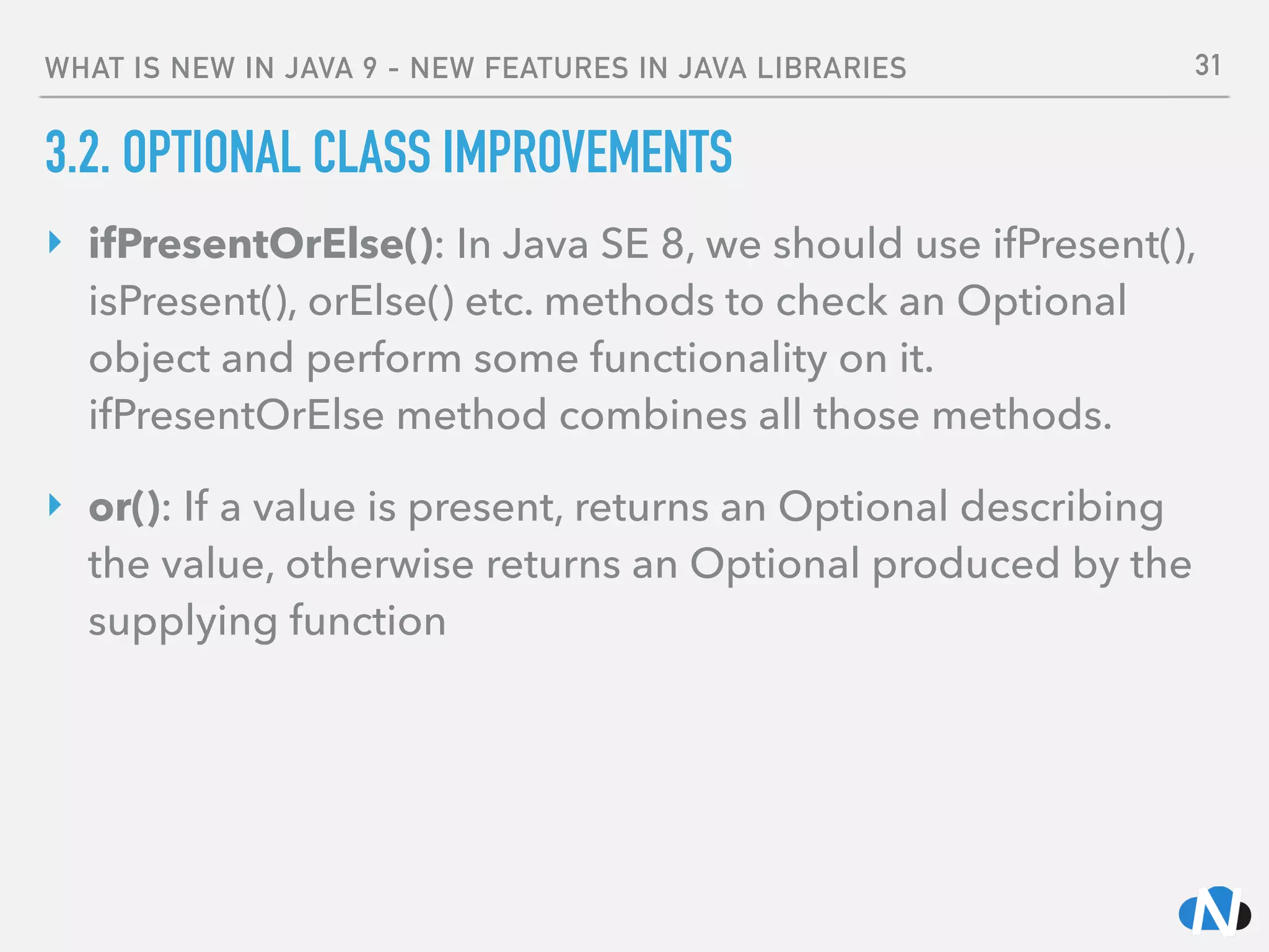 WHAT IS NEW IN JAVA 9 - NEW FEATURES IN JAVA LIBRARIES
3.2. OPTIONAL CLASS IMPROVEMENTS
‣ ifPresentOrElse(): In Java SE 8, we should use ifPresent(),
isPresent(), orElse() etc. methods to check an Optional
object and perform some functionality on it. 
ifPresentOrElse method combines all those methods.
‣ or(): If a value is present, returns an Optional describing
the value, otherwise returns an Optional produced by the
supplying function
31
 