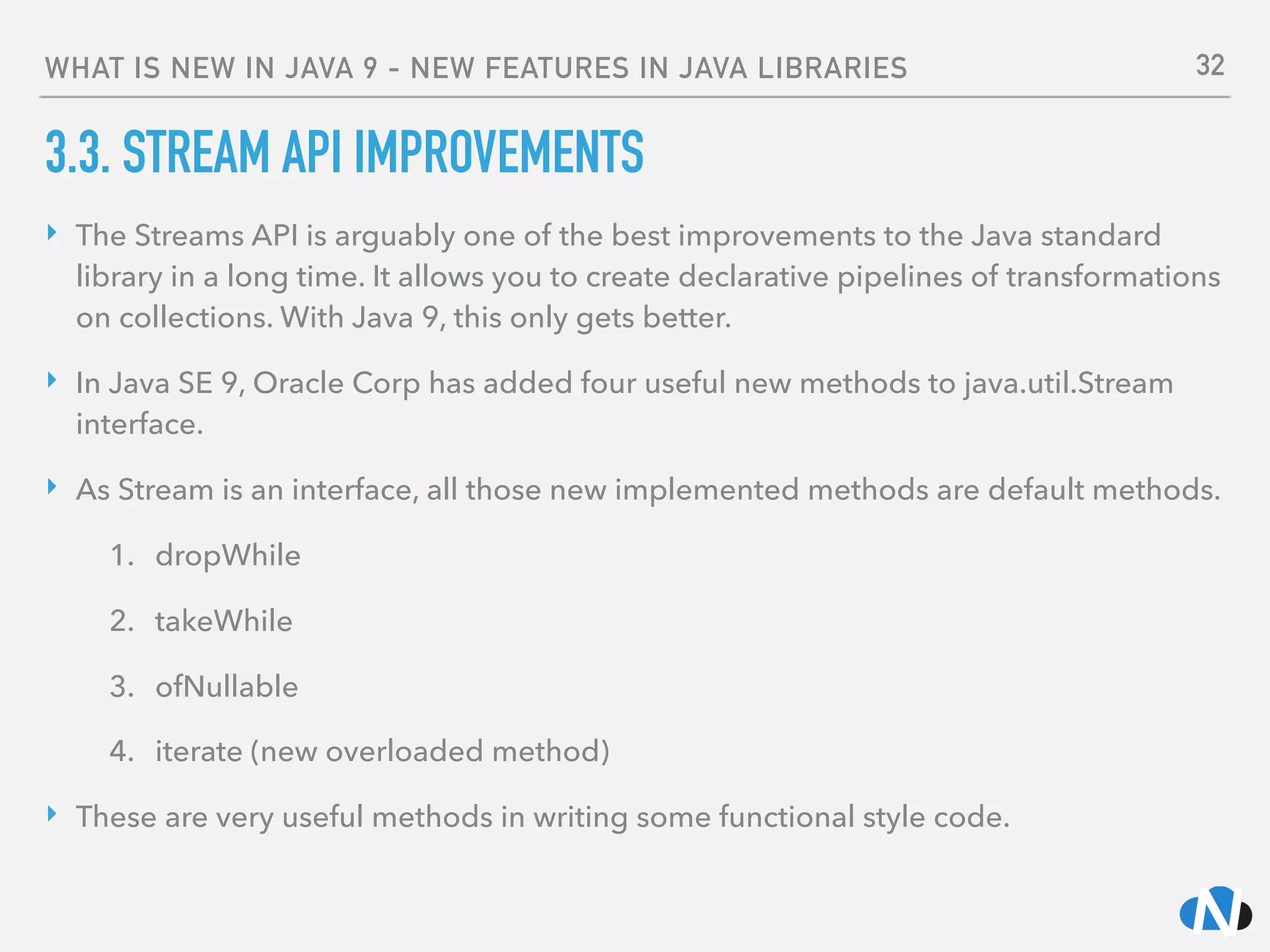 WHAT IS NEW IN JAVA 9 - NEW FEATURES IN JAVA LIBRARIES
3.3. STREAM API IMPROVEMENTS
‣ The Streams API is arguably one of the best improvements to the Java standard
library in a long time. It allows you to create declarative pipelines of transformations
on collections. With Java 9, this only gets better.
‣ In Java SE 9, Oracle Corp has added four useful new methods to java.util.Stream
interface.
‣ As Stream is an interface, all those new implemented methods are default methods.
1. dropWhile
2. takeWhile
3. ofNullable
4. iterate (new overloaded method)
‣ These are very useful methods in writing some functional style code.
32
 