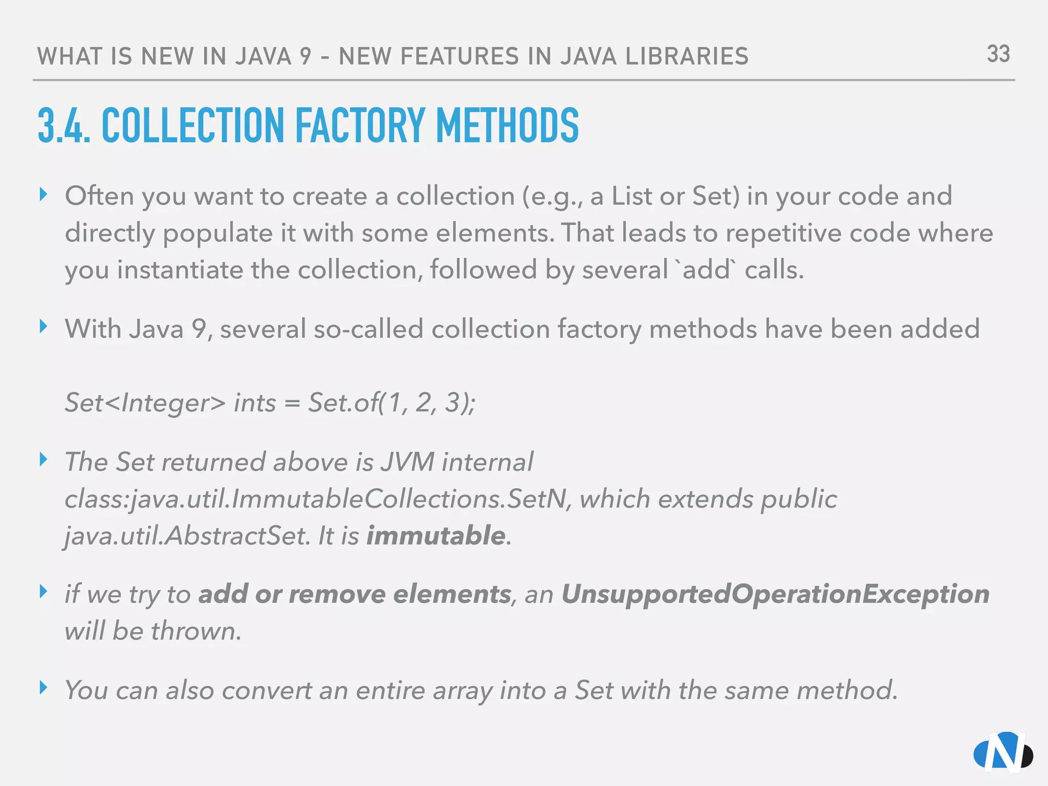 WHAT IS NEW IN JAVA 9 - NEW FEATURES IN JAVA LIBRARIES
3.4. COLLECTION FACTORY METHODS
‣ Often you want to create a collection (e.g., a List or Set) in your code and
directly populate it with some elements. That leads to repetitive code where
you instantiate the collection, followed by several `add` calls.
‣ With Java 9, several so-called collection factory methods have been added 
 
Set<Integer> ints = Set.of(1, 2, 3);
‣ The Set returned above is JVM internal
class:java.util.ImmutableCollections.SetN, which extends public
java.util.AbstractSet. It is immutable.
‣ if we try to add or remove elements, an UnsupportedOperationException
will be thrown.
‣ You can also convert an entire array into a Set with the same method.
33
 