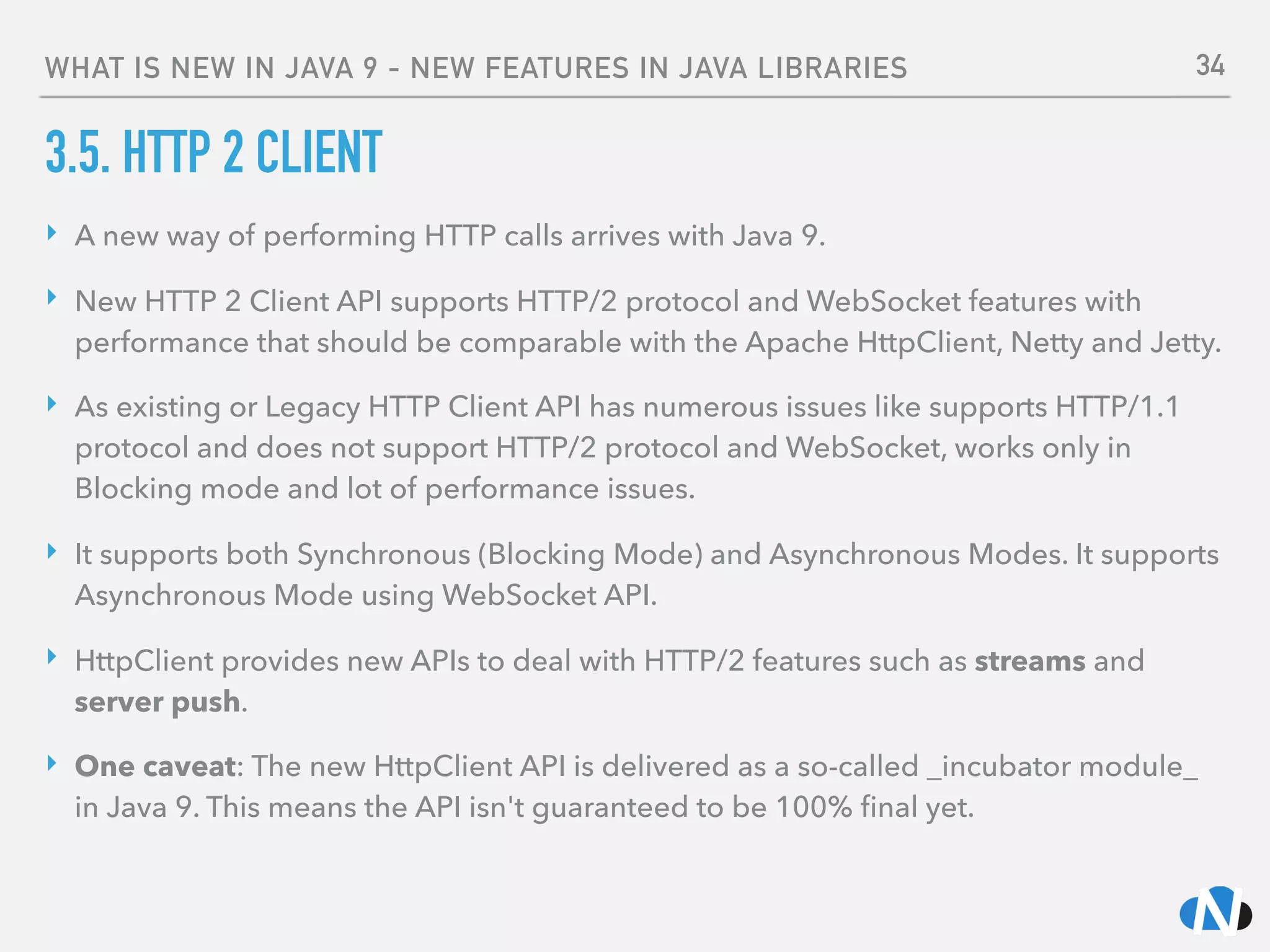 WHAT IS NEW IN JAVA 9 - NEW FEATURES IN JAVA LIBRARIES
3.5. HTTP 2 CLIENT
‣ A new way of performing HTTP calls arrives with Java 9.
‣ New HTTP 2 Client API supports HTTP/2 protocol and WebSocket features with
performance that should be comparable with the Apache HttpClient, Netty and Jetty.
‣ As existing or Legacy HTTP Client API has numerous issues like supports HTTP/1.1
protocol and does not support HTTP/2 protocol and WebSocket, works only in
Blocking mode and lot of performance issues.
‣ It supports both Synchronous (Blocking Mode) and Asynchronous Modes. It supports
Asynchronous Mode using WebSocket API.
‣ HttpClient provides new APIs to deal with HTTP/2 features such as streams and
server push.
‣ One caveat: The new HttpClient API is delivered as a so-called _incubator module_
in Java 9. This means the API isn't guaranteed to be 100% ﬁnal yet.
34
 