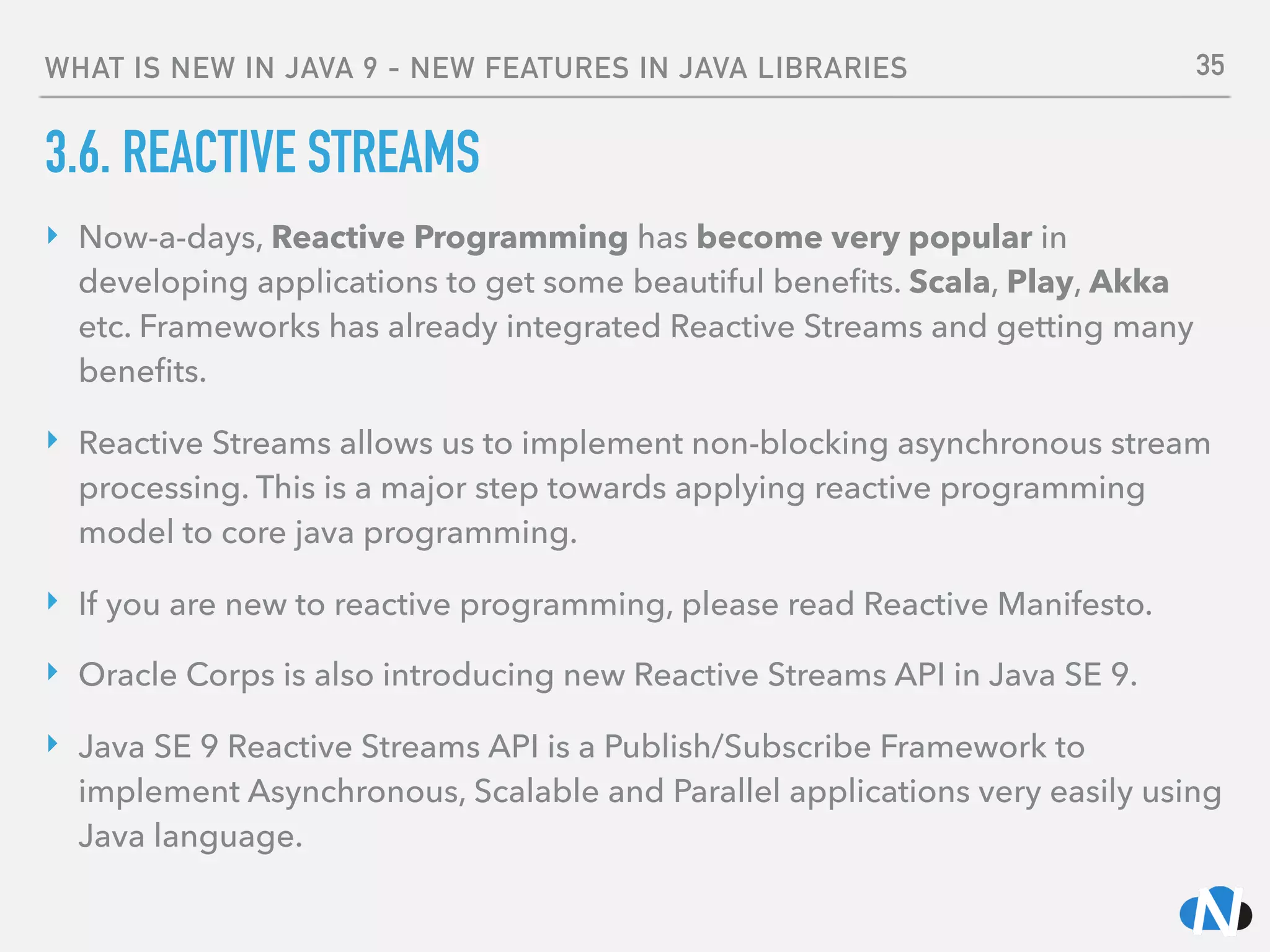 WHAT IS NEW IN JAVA 9 - NEW FEATURES IN JAVA LIBRARIES
3.6. REACTIVE STREAMS
‣ Now-a-days, Reactive Programming has become very popular in
developing applications to get some beautiful beneﬁts. Scala, Play, Akka
etc. Frameworks has already integrated Reactive Streams and getting many
beneﬁts.
‣ Reactive Streams allows us to implement non-blocking asynchronous stream
processing. This is a major step towards applying reactive programming
model to core java programming.
‣ If you are new to reactive programming, please read Reactive Manifesto.
‣ Oracle Corps is also introducing new Reactive Streams API in Java SE 9.
‣ Java SE 9 Reactive Streams API is a Publish/Subscribe Framework to
implement Asynchronous, Scalable and Parallel applications very easily using
Java language.
35
 