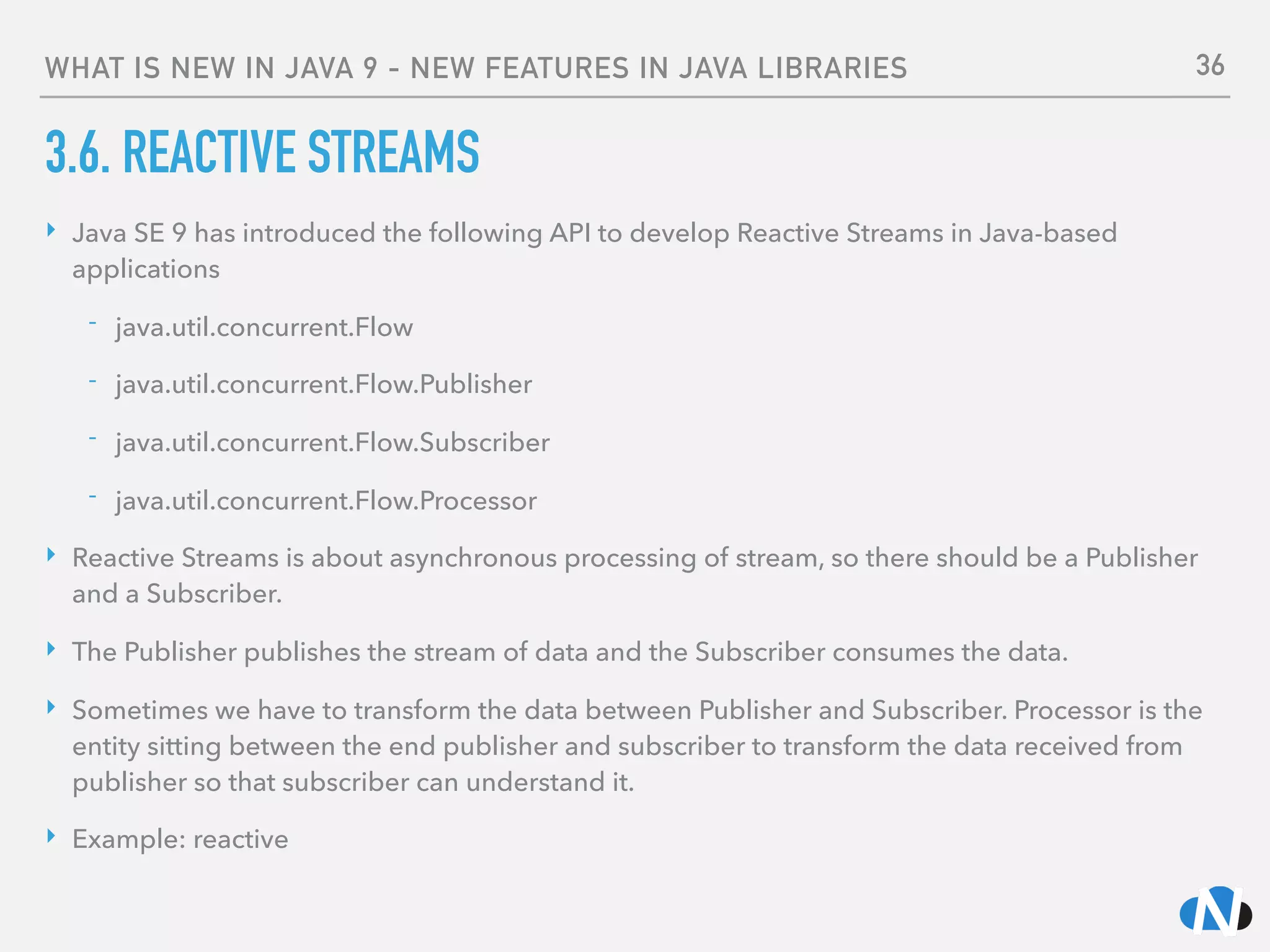 WHAT IS NEW IN JAVA 9 - NEW FEATURES IN JAVA LIBRARIES
3.6. REACTIVE STREAMS
‣ Java SE 9 has introduced the following API to develop Reactive Streams in Java-based
applications
- java.util.concurrent.Flow
- java.util.concurrent.Flow.Publisher
- java.util.concurrent.Flow.Subscriber
- java.util.concurrent.Flow.Processor
‣ Reactive Streams is about asynchronous processing of stream, so there should be a Publisher
and a Subscriber.
‣ The Publisher publishes the stream of data and the Subscriber consumes the data.
‣ Sometimes we have to transform the data between Publisher and Subscriber. Processor is the
entity sitting between the end publisher and subscriber to transform the data received from
publisher so that subscriber can understand it.
‣ Example: reactive
36
 