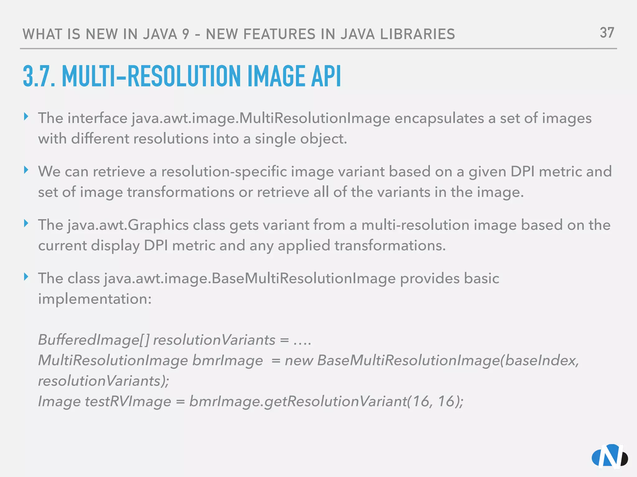WHAT IS NEW IN JAVA 9 - NEW FEATURES IN JAVA LIBRARIES
3.7. MULTI-RESOLUTION IMAGE API
‣ The interface java.awt.image.MultiResolutionImage encapsulates a set of images
with different resolutions into a single object.
‣ We can retrieve a resolution-speciﬁc image variant based on a given DPI metric and
set of image transformations or retrieve all of the variants in the image.
‣ The java.awt.Graphics class gets variant from a multi-resolution image based on the
current display DPI metric and any applied transformations.
‣ The class java.awt.image.BaseMultiResolutionImage provides basic
implementation: 
 
BufferedImage[] resolutionVariants = …. 
MultiResolutionImage bmrImage = new BaseMultiResolutionImage(baseIndex,
resolutionVariants); 
Image testRVImage = bmrImage.getResolutionVariant(16, 16); 
37
 