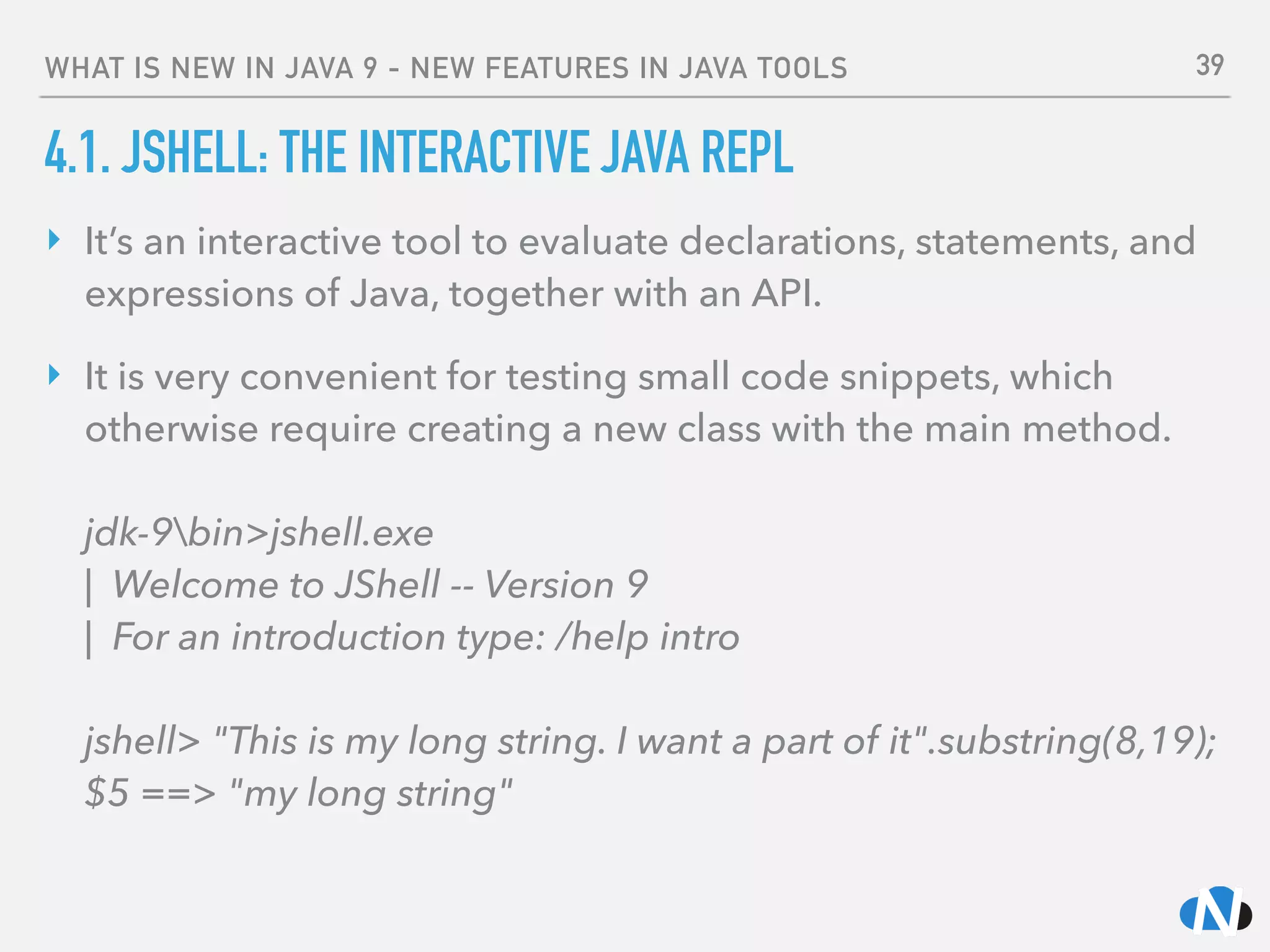 WHAT IS NEW IN JAVA 9 - NEW FEATURES IN JAVA TOOLS
4.1. JSHELL: THE INTERACTIVE JAVA REPL
‣ It’s an interactive tool to evaluate declarations, statements, and
expressions of Java, together with an API.
‣ It is very convenient for testing small code snippets, which
otherwise require creating a new class with the main method. 
 
jdk-9bin>jshell.exe 
| Welcome to JShell -- Version 9 
| For an introduction type: /help intro 
 
jshell> "This is my long string. I want a part of it".substring(8,19); 
$5 ==> "my long string"
39
 