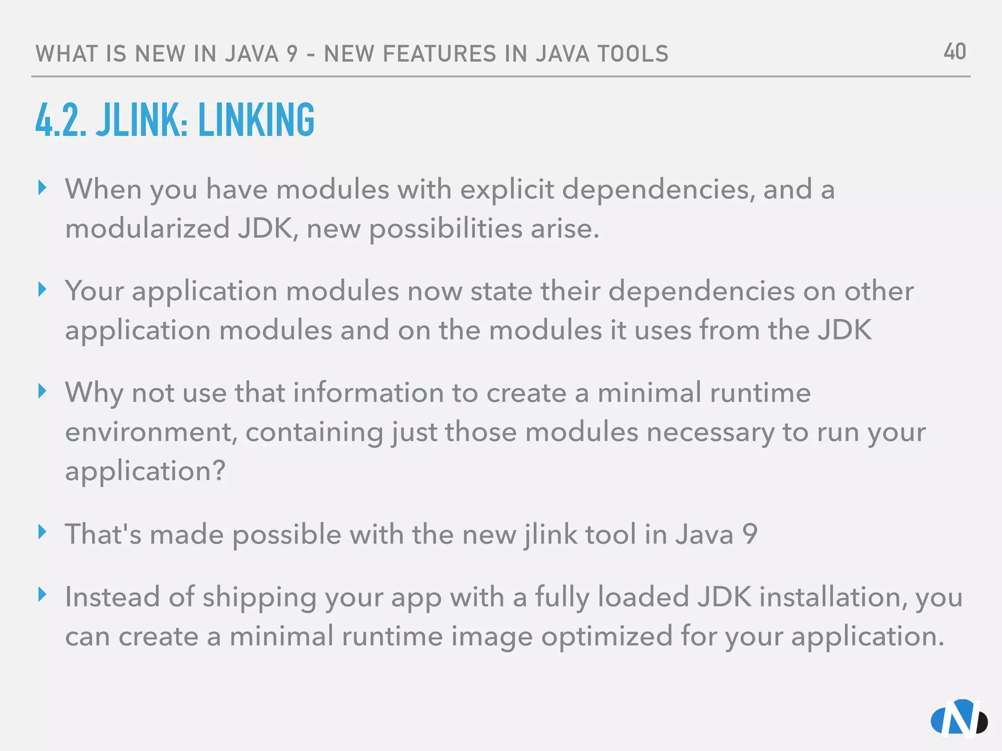 WHAT IS NEW IN JAVA 9 - NEW FEATURES IN JAVA TOOLS
4.2. JLINK: LINKING
‣ When you have modules with explicit dependencies, and a
modularized JDK, new possibilities arise.
‣ Your application modules now state their dependencies on other
application modules and on the modules it uses from the JDK
‣ Why not use that information to create a minimal runtime
environment, containing just those modules necessary to run your
application?
‣ That's made possible with the new jlink tool in Java 9
‣ Instead of shipping your app with a fully loaded JDK installation, you
can create a minimal runtime image optimized for your application.
40
 