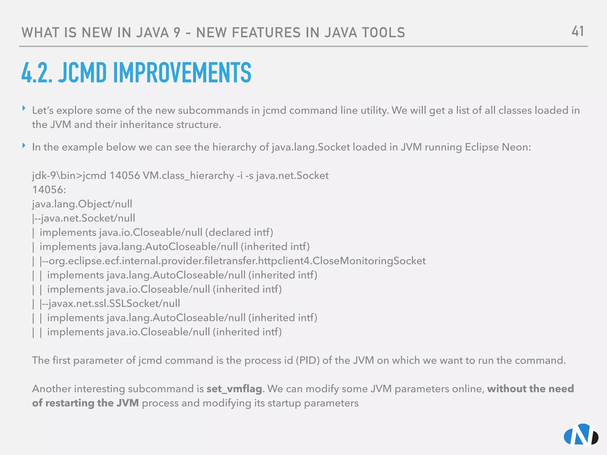 WHAT IS NEW IN JAVA 9 - NEW FEATURES IN JAVA TOOLS
4.2. JCMD IMPROVEMENTS
‣ Let’s explore some of the new subcommands in jcmd command line utility. We will get a list of all classes loaded in
the JVM and their inheritance structure.
‣ In the example below we can see the hierarchy of java.lang.Socket loaded in JVM running Eclipse Neon: 
 
jdk-9bin>jcmd 14056 VM.class_hierarchy -i -s java.net.Socket 
14056: 
java.lang.Object/null 
|--java.net.Socket/null 
| implements java.io.Closeable/null (declared intf) 
| implements java.lang.AutoCloseable/null (inherited intf) 
| |--org.eclipse.ecf.internal.provider.ﬁletransfer.httpclient4.CloseMonitoringSocket 
| | implements java.lang.AutoCloseable/null (inherited intf) 
| | implements java.io.Closeable/null (inherited intf) 
| |--javax.net.ssl.SSLSocket/null 
| | implements java.lang.AutoCloseable/null (inherited intf) 
| | implements java.io.Closeable/null (inherited intf) 
 
The ﬁrst parameter of jcmd command is the process id (PID) of the JVM on which we want to run the command. 
 
Another interesting subcommand is set_vmﬂag. We can modify some JVM parameters online, without the need
of restarting the JVM process and modifying its startup parameters
41
 