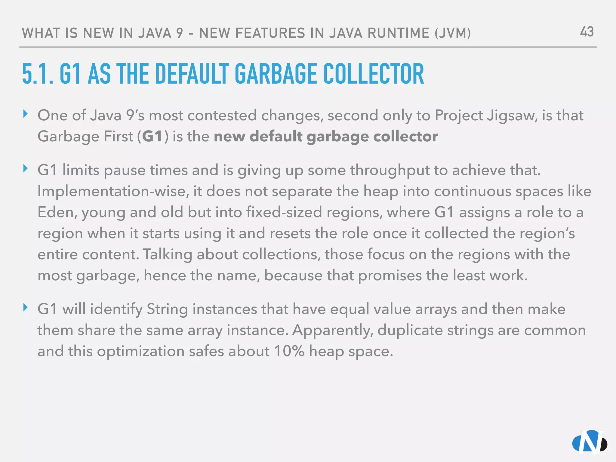 WHAT IS NEW IN JAVA 9 - NEW FEATURES IN JAVA RUNTIME (JVM)
5.1. G1 AS THE DEFAULT GARBAGE COLLECTOR
‣ One of Java 9’s most contested changes, second only to Project Jigsaw, is that
Garbage First (G1) is the new default garbage collector
‣ G1 limits pause times and is giving up some throughput to achieve that.
Implementation-wise, it does not separate the heap into continuous spaces like
Eden, young and old but into ﬁxed-sized regions, where G1 assigns a role to a
region when it starts using it and resets the role once it collected the region’s
entire content. Talking about collections, those focus on the regions with the
most garbage, hence the name, because that promises the least work.
‣ G1 will identify String instances that have equal value arrays and then make
them share the same array instance. Apparently, duplicate strings are common
and this optimization safes about 10% heap space. 
 
43
 