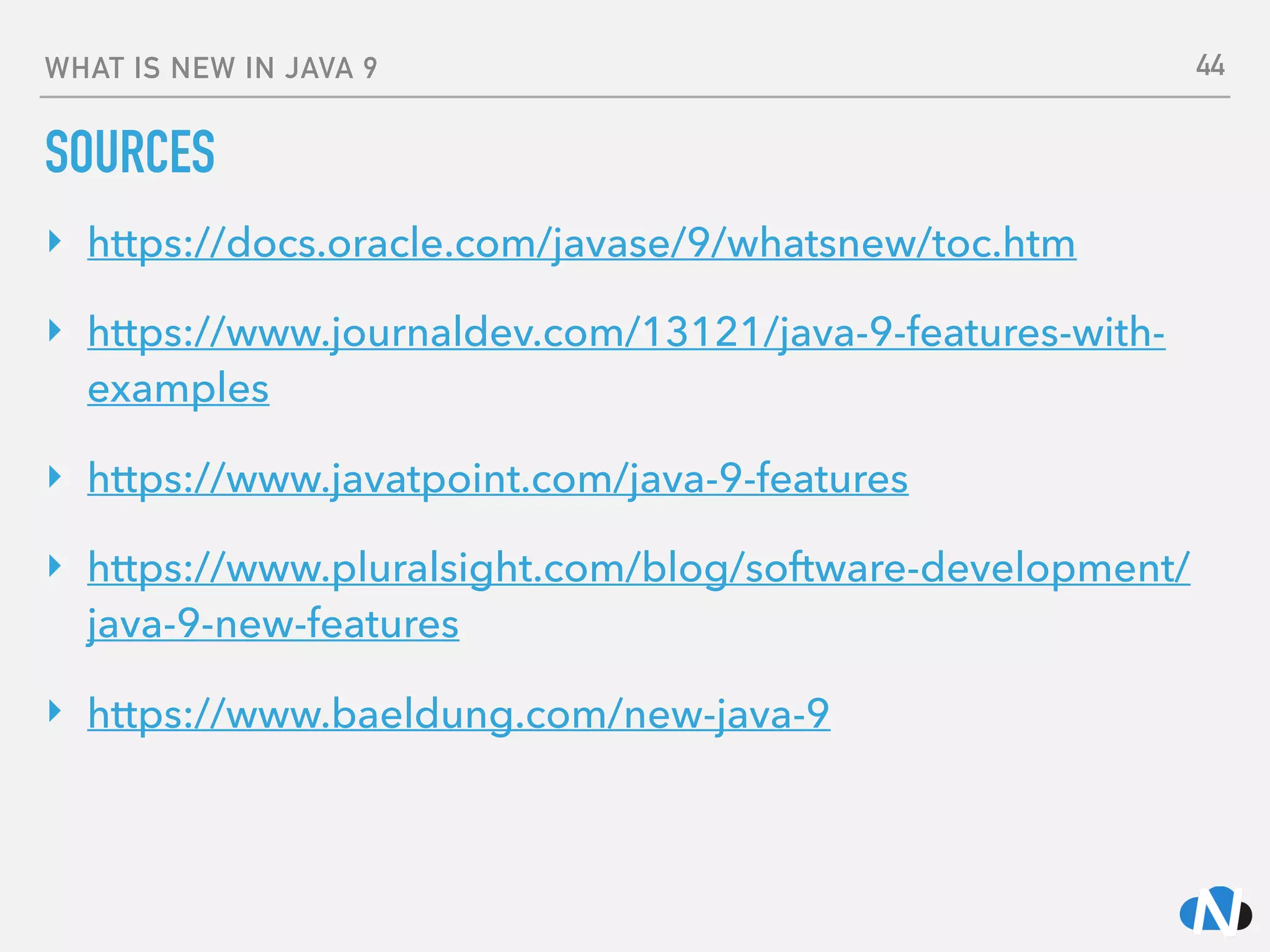 WHAT IS NEW IN JAVA 9
SOURCES
‣ https://docs.oracle.com/javase/9/whatsnew/toc.htm
‣ https://www.journaldev.com/13121/java-9-features-with-
examples
‣ https://www.javatpoint.com/java-9-features
‣ https://www.pluralsight.com/blog/software-development/
java-9-new-features
‣ https://www.baeldung.com/new-java-9 
 
44
 