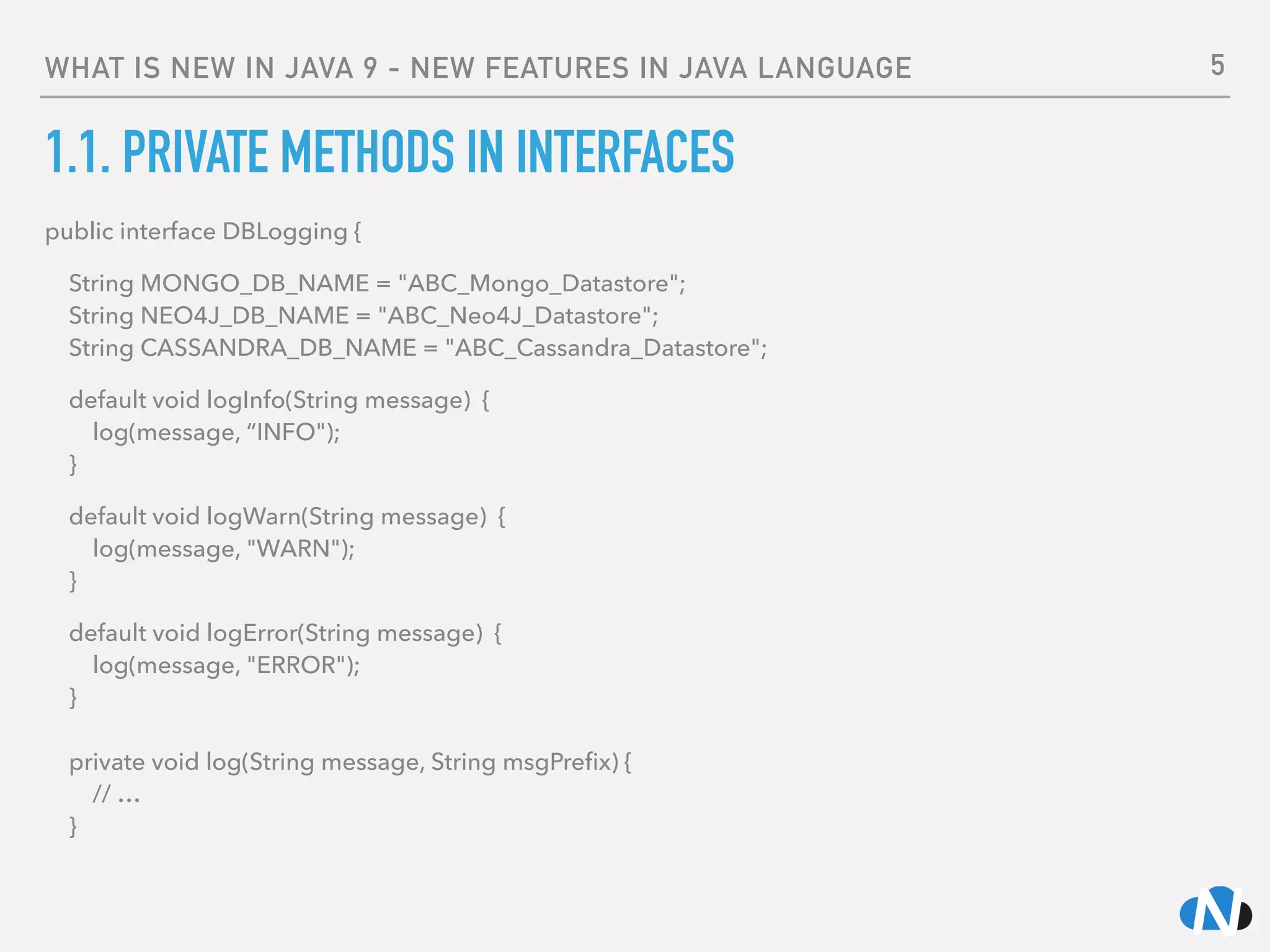 WHAT IS NEW IN JAVA 9 - NEW FEATURES IN JAVA LANGUAGE
1.1. PRIVATE METHODS IN INTERFACES
public interface DBLogging {
String MONGO_DB_NAME = "ABC_Mongo_Datastore"; 
String NEO4J_DB_NAME = "ABC_Neo4J_Datastore"; 
String CASSANDRA_DB_NAME = "ABC_Cassandra_Datastore";
default void logInfo(String message) { 
log(message, “INFO"); 
}
default void logWarn(String message) { 
log(message, "WARN"); 
}
default void logError(String message) { 
log(message, "ERROR"); 
} 
 
private void log(String message, String msgPreﬁx) { 
// … 
}
5
 