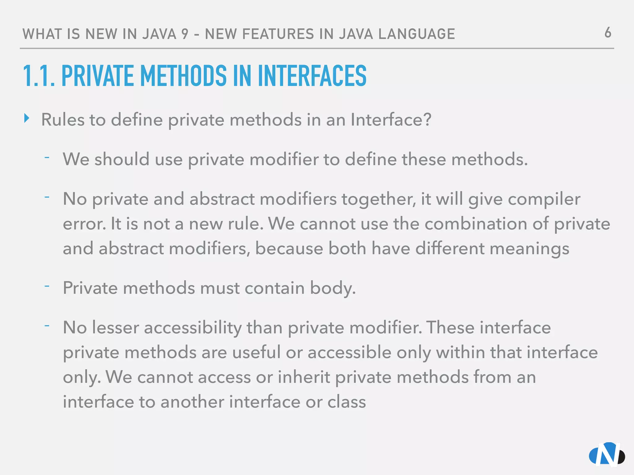 WHAT IS NEW IN JAVA 9 - NEW FEATURES IN JAVA LANGUAGE
1.1. PRIVATE METHODS IN INTERFACES
‣ Rules to deﬁne private methods in an Interface?
- We should use private modiﬁer to deﬁne these methods.
- No private and abstract modiﬁers together, it will give compiler
error. It is not a new rule. We cannot use the combination of private
and abstract modiﬁers, because both have different meanings
- Private methods must contain body.
- No lesser accessibility than private modiﬁer. These interface
private methods are useful or accessible only within that interface
only. We cannot access or inherit private methods from an
interface to another interface or class
6
 