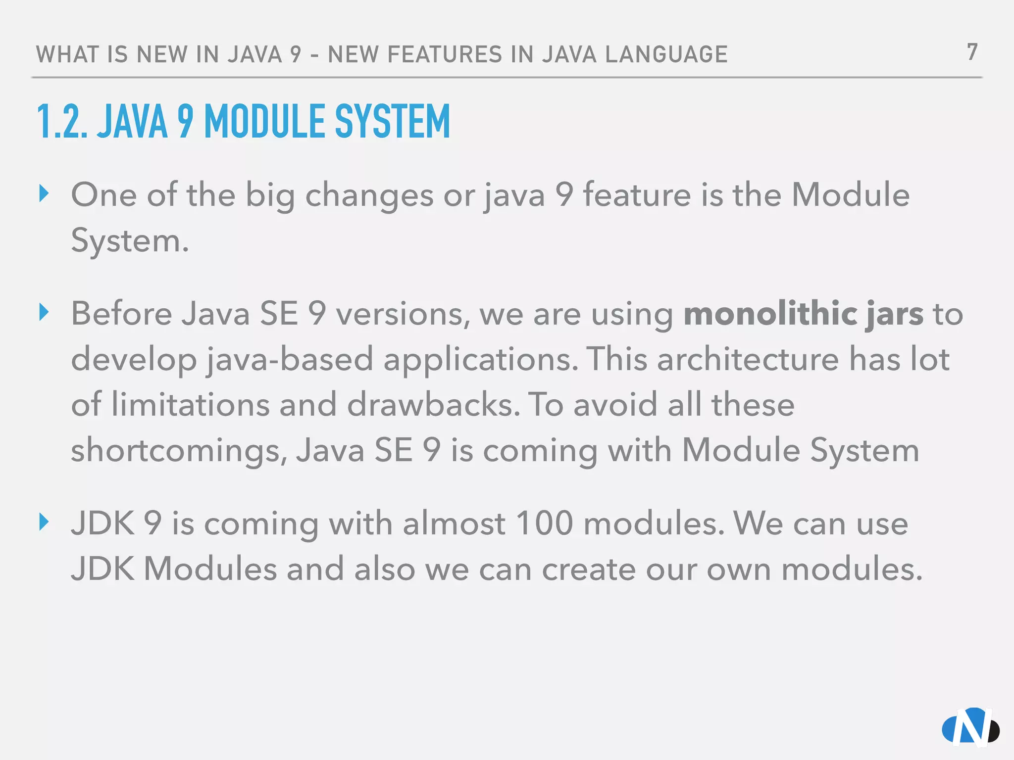 WHAT IS NEW IN JAVA 9 - NEW FEATURES IN JAVA LANGUAGE
1.2. JAVA 9 MODULE SYSTEM
‣ One of the big changes or java 9 feature is the Module
System.
‣ Before Java SE 9 versions, we are using monolithic jars to
develop java-based applications. This architecture has lot
of limitations and drawbacks. To avoid all these
shortcomings, Java SE 9 is coming with Module System
‣ JDK 9 is coming with almost 100 modules. We can use
JDK Modules and also we can create our own modules. 
7
 
