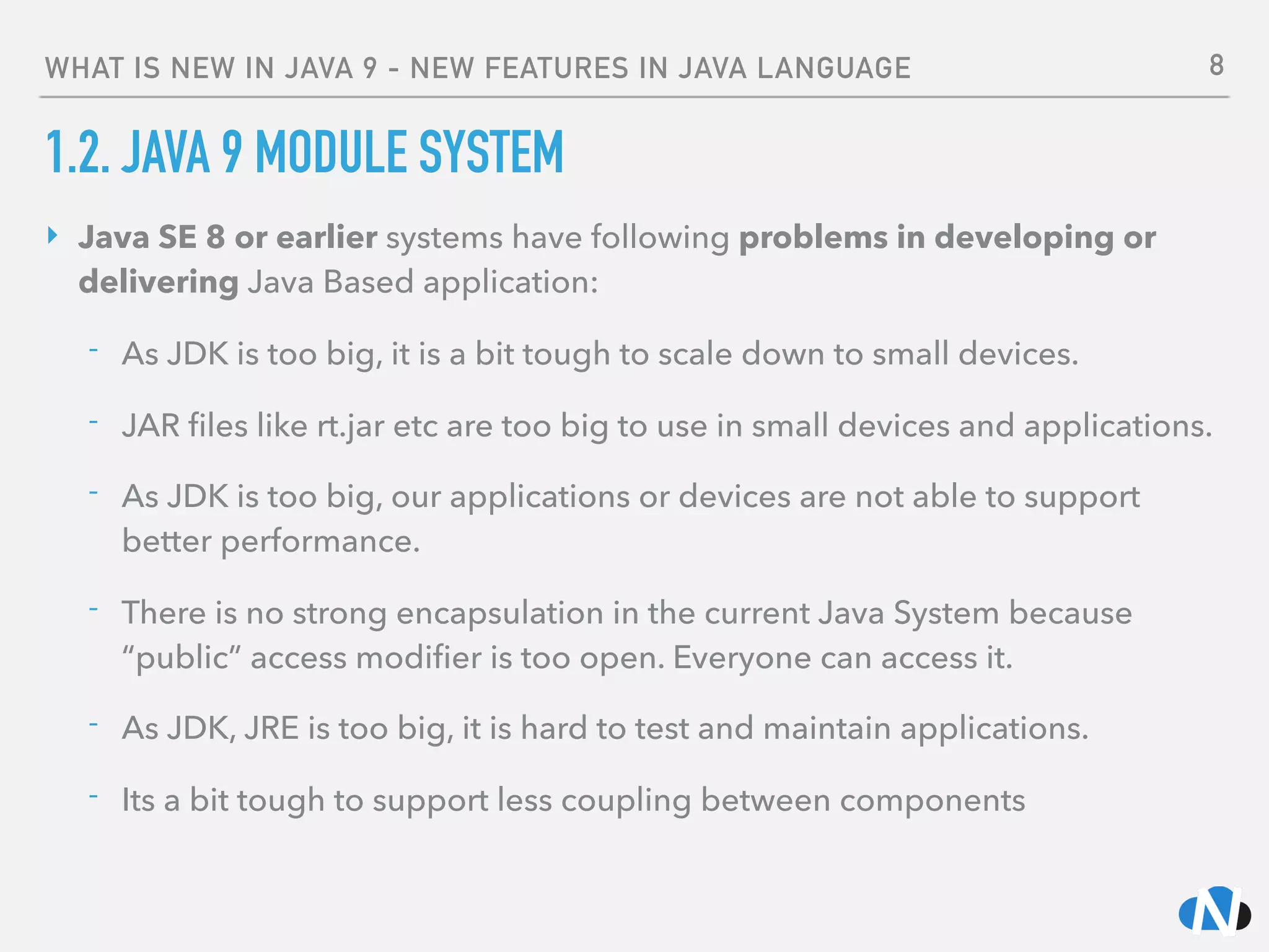 WHAT IS NEW IN JAVA 9 - NEW FEATURES IN JAVA LANGUAGE
1.2. JAVA 9 MODULE SYSTEM
‣ Java SE 8 or earlier systems have following problems in developing or
delivering Java Based application:
- As JDK is too big, it is a bit tough to scale down to small devices.
- JAR ﬁles like rt.jar etc are too big to use in small devices and applications.
- As JDK is too big, our applications or devices are not able to support
better performance.
- There is no strong encapsulation in the current Java System because
“public” access modiﬁer is too open. Everyone can access it.
- As JDK, JRE is too big, it is hard to test and maintain applications.
- Its a bit tough to support less coupling between components
8
 