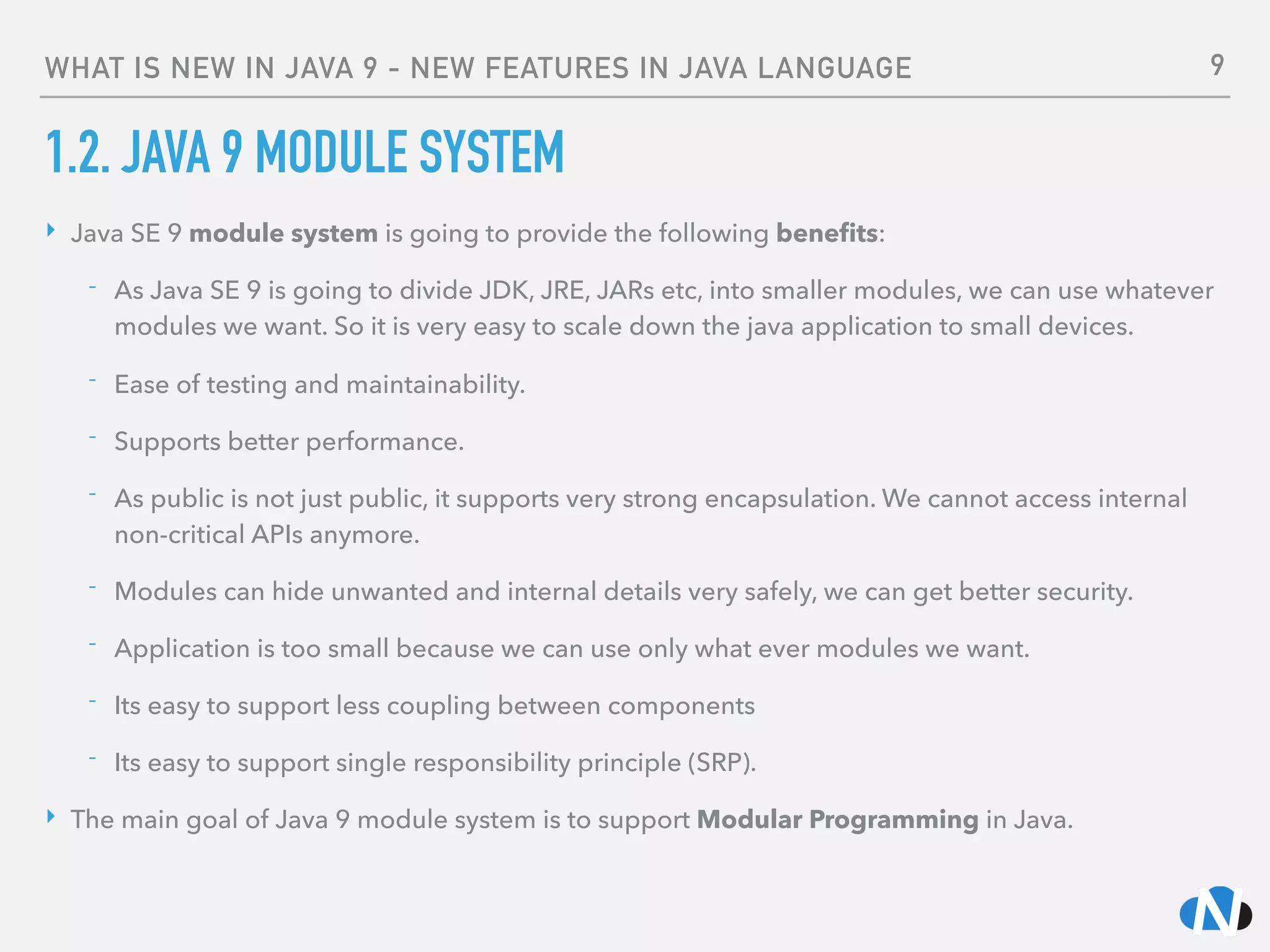 WHAT IS NEW IN JAVA 9 - NEW FEATURES IN JAVA LANGUAGE
1.2. JAVA 9 MODULE SYSTEM
‣ Java SE 9 module system is going to provide the following beneﬁts:
- As Java SE 9 is going to divide JDK, JRE, JARs etc, into smaller modules, we can use whatever
modules we want. So it is very easy to scale down the java application to small devices.
- Ease of testing and maintainability.
- Supports better performance.
- As public is not just public, it supports very strong encapsulation. We cannot access internal
non-critical APIs anymore.
- Modules can hide unwanted and internal details very safely, we can get better security.
- Application is too small because we can use only what ever modules we want.
- Its easy to support less coupling between components
- Its easy to support single responsibility principle (SRP).
‣ The main goal of Java 9 module system is to support Modular Programming in Java.
9
 