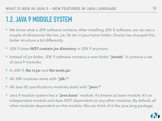 WHAT IS NEW IN JAVA 9 - NEW FEATURES IN JAVA LANGUAGE
1.2. JAVA 9 MODULE SYSTEM
‣ We know what a JDK software contains. After installing JDK 8 software, we can see a
couple of directories like bin, jre, lib etc in java home folder. Oracle has changed this
folder structure a bit differently.
‣ JDK 9 does NOT contain jre directory in JDK 9 anymore.
‣ Instead of jre folder, JDK 9 software contains a new folder “jmods”. It contains a set
of Java 9 modules.
‣ In JDK 9, No rt.jar and No tools.jar
‣ All JDK modules starts with “jdk.*”
‣ All Java SE speciﬁcations modules starts with “java.*”
‣ Java 9 module system has a “java.base” module. It’s known as base module. It’s an
independent module and does NOT dependent on any other modules. By default, all
other modules dependent on this module. We can think of it like java.lang package.
10
 