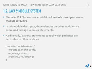 WHAT IS NEW IN JAVA 9 - NEW FEATURES IN JAVA LANGUAGE
1.2. JAVA 9 MODULE SYSTEM
‣ Modular JAR ﬁles contain an additional module descriptor named
module-info.java
‣ In this module descriptor, dependencies on other modules are
expressed through ‘requires’ statements.
‣ Additionally, `exports` statements control which packages are
accessible to other modules. 
 
module com.bkn.demo { 
exports com.bkn.demo;  
requires java.sql; 
requires java.logging; 
}
14
 