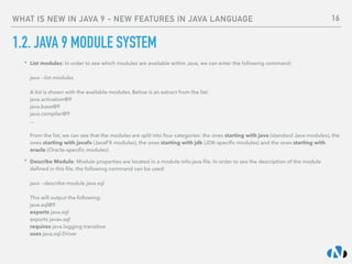 WHAT IS NEW IN JAVA 9 - NEW FEATURES IN JAVA LANGUAGE
1.2. JAVA 9 MODULE SYSTEM
‣ List modules: In order to see which modules are available within Java, we can enter the following command: 
 
java --list-modules 
 
A list is shown with the available modules. Below is an extract from the list: 
java.activation@9 
java.base@9 
java.compiler@9 
... 
 
From the list, we can see that the modules are split into four categories: the ones starting with java (standard Java modules), the
ones starting with javafx (JavaFX modules), the ones starting with jdk (JDK-speciﬁc modules) and the ones starting with
oracle (Oracle-speciﬁc modules)
‣ Describe Module: Module properties are located in a module-info.java ﬁle. In order to see the description of the module
deﬁned in this ﬁle, the following command can be used: 
 
java --describe-module java.sql 
 
This will output the following: 
java.sql@9 
exports java.sql 
exports javax.sql 
requires java.logging transitive 
uses java.sql.Driver
16
 