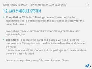 WHAT IS NEW IN JAVA 9 - NEW FEATURES IN JAVA LANGUAGE
1.2. JAVA 9 MODULE SYSTEM
‣ Compilation: With the following command, we compile the
application. The -d option speciﬁes the destination directory for the
compiled classes. 
 
javac -d out module-dir/com/bkn/demo/Demo.java module-dir/
module-info.java
‣ Execution: To execute the compiled classes, we need to set the
module-path. This option sets the directories where the modules can
be found 
It is necessary to set the module and the package and the class where
the main class is located 
 
java --module-path out —module com.bkn.demo.Demo
17
 