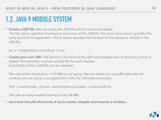 WHAT IS NEW IN JAVA 9 - NEW FEATURES IN JAVA LANGUAGE
1.2. JAVA 9 MODULE SYSTEM
‣ Create a JAR ﬁle: We can create the JAR ﬁle with the command below.  
The ﬁle option speciﬁes the location and name of the JAR ﬁle. The main-class option speciﬁes the
entry point of the application. The C option speciﬁes the location of the classes to include in the
JAR ﬁle. 
 
jar -c -f target/demo-module.jar -C out .
‣ Create your own JRE: The directory structure of the JDK has changed a bit. A directory, jmods, is
added. This directory contains a jmod ﬁle for each module. 
A jmod ﬁle is like a JAR ﬁle, but for modules 
 
The size of the whole jre is ~179 MB on my laptop. We can create our own JRE with only the
modules we are using in our application with the following command: 
 
jlink --module-path ../jmods --add-modules java.base --output path/jre 
 
The size of newly created runtime is only 38 MB.
‣ Let’s look into jdk directories & try to create, compile and execute a module…
18
 