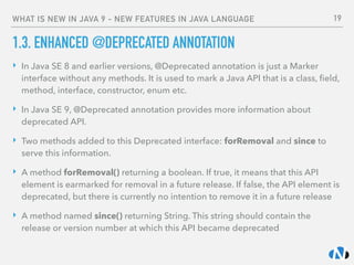 WHAT IS NEW IN JAVA 9 - NEW FEATURES IN JAVA LANGUAGE
1.3. ENHANCED @DEPRECATED ANNOTATION
‣ In Java SE 8 and earlier versions, @Deprecated annotation is just a Marker
interface without any methods. It is used to mark a Java API that is a class, ﬁeld,
method, interface, constructor, enum etc.
‣ In Java SE 9, @Deprecated annotation provides more information about
deprecated API.
‣ Two methods added to this Deprecated interface: forRemoval and since to
serve this information.
‣ A method forRemoval() returning a boolean. If true, it means that this API
element is earmarked for removal in a future release. If false, the API element is
deprecated, but there is currently no intention to remove it in a future release
‣ A method named since() returning String. This string should contain the
release or version number at which this API became deprecated
19
 