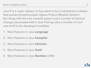 WHAT IS NEW IN JAVA 9
Java 9 is a major release. It may seem to be a maintenance release
that pushes forward project Jigsaw Project (Module System).  
But along with the new module system and a number of internal
changes associated with it Java 9 brings also a number of cool
new stuff to the developer’s toolbox.
1. New Features in Java Language
2. New Features in Java Compiler
3. New Features in Java Libraries
4. New Features in Java Tools
5. New Features in Java Runtime (JVM)
2
 