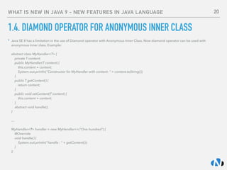 WHAT IS NEW IN JAVA 9 - NEW FEATURES IN JAVA LANGUAGE
1.4. DIAMOND OPERATOR FOR ANONYMOUS INNER CLASS
‣ Java SE 8 has a limitation in the use of Diamond operator with Anonymous Inner Class. Now diamond operator can be used with
anonymous inner class. Example: 
 
abstract class MyHandler<T> { 
private T content; 
public MyHandler(T content) { 
this.content = content; 
System.out.println("Constructor for MyHandler with content: " + content.toString()); 
} 
public T getContent() { 
return content; 
} 
public void setContent(T content) { 
this.content = content; 
} 
abstract void handle(); 
} 
 
…  
 
MyHandler<?> handler = new MyHandler<>("One hundred") { 
@Override 
void handle() { 
System.out.println("handle : " + getContent()); 
} 
};
20
 