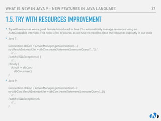 WHAT IS NEW IN JAVA 9 - NEW FEATURES IN JAVA LANGUAGE
1.5. TRY WITH RESOURCES IMPROVEMENT
‣ Try-with-resources was a great feature introduced in Java 7 to automatically manage resources using an
AutoCloseable interface. This helps a lot, of course, as we have no need to close the resources explicitly in our code
‣ Java 7: 
 
Connection dbCon = DriverManager.getConnection(…); 
try (ResultSet resultSet = dbCon.createStatement().executeQuery(“…”)) { 
// … 
} catch (SQLException e) { 
//… 
} ﬁnally { 
if (null != dbCon) 
dbCon.close(); 
}
‣ Java 9: 
 
Connection dbCon = DriverManager.getConnection(...); 
try (dbCon; ResultSet resultSet = dbCon.createStatement().executeQuery(...)) { 
// ... 
} catch (SQLException e) { 
// ... 
}
21
 