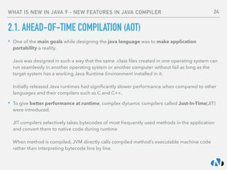 WHAT IS NEW IN JAVA 9 - NEW FEATURES IN JAVA COMPILER
2.1. AHEAD-OF-TIME COMPILATION (AOT)
‣ One of the main goals while designing the java language was to make application
portability a reality. 
 
Java was designed in such a way that the same .class ﬁles created in one operating system can
run seamlessly in another operating system or another computer without fail as long as the
target system has a working Java Runtime Environment installed in it. 
 
Initially released Java runtimes had signiﬁcantly slower performance when compared to other
languages and their compilers such as C and C++.
‣ To give better performance at runtime, complex dynamic compilers called Just-In-Time(JIT)
were introduced. 
 
JIT compilers selectively takes bytecodes of most frequently used methods in the application
and convert them to native code during runtime 
 
When method is compiled, JVM directly calls compiled method’s executable machine code
rather than interpreting bytecode line by line.
24
 
