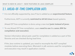 WHAT IS NEW IN JAVA 9 - NEW FEATURES IN JAVA COMPILER
2.1. AHEAD-OF-TIME COMPILATION (AOT)
‣ It is not ofﬁcially supported by Java 9 but is added as an experimental feature. 
 
Furthermore, AOT is currently restricted to 64 bit Linux based systems. 
 
Ahead Of Time compilation is done using a new tool jaotc instead of javac.
‣ To use Ahead Of Time compilation, users need to use the same JDK for
compilation and execution. 
 
Version information about jaotc used for compilation is added as a part of the
libraries and are checked during load time. 
 
If the Java runtime is updated, you need to recompile the AOT compiled
modules before executing them. Mismatch in jdk versions used for compilation
and execution may result in application crashes.
26
 