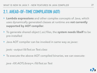 WHAT IS NEW IN JAVA 9 - NEW FEATURES IN JAVA COMPILER
2.1. AHEAD-OF-TIME COMPILATION (AOT)
‣ Lambda expressions and other complex concepts of Java, which
uses dynamically generated classes at runtime are not currently
supported by AOT compiler.
‣ To generate shared object (.so) ﬁles, the system needs libelf to be
pre-installed
‣ Java AOT compiler can be invoked in same way as javac: 
 
jaotc –output libTest.so Test.class
‣ To execute the above AOT compiled binaries, we can execute: 
 
java –XX:AOTLibrary=./libTest.so Test
27
 