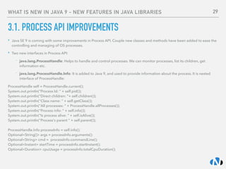 WHAT IS NEW IN JAVA 9 - NEW FEATURES IN JAVA LIBRARIES
3.1. PROCESS API IMPROVEMENTS
‣ Java SE 9 is coming with some improvements in Process API. Couple new classes and methods have been added to ease the
controlling and managing of OS processes.
‣ Two new interfaces in Process API:
- java.lang.ProcessHandle: Helps to handle and control processes. We can monitor processes, list its children, get
information etc.
- java.lang.ProcessHandle.Info: It is added to Java 9, and used to provide information about the process. It is nested
interface of ProcessHandle:
ProcessHandle self = ProcessHandle.current(); 
System.out.println("Process Id: “ + self.pid()); 
System.out.println("Direct children: "+ self.children()); 
System.out.println("Class name: “ + self.getClass()); 
System.out.println("All processes: “ + ProcessHandle.allProcesses()); 
System.out.println("Process info: “ + self.info()); 
System.out.println("Is process alive: “ + self.isAlive());  
System.out.println("Process's parent “ + self.parent()); 
 
ProcessHandle.Info processInfo = self.info(); 
Optional<String[]> args = processInfo.arguments(); 
Optional<String> cmd =  processInfo.commandLine(); 
Optional<Instant> startTime = processInfo.startInstant(); 
Optional<Duration> cpuUsage = processInfo.totalCpuDuration();
29
 