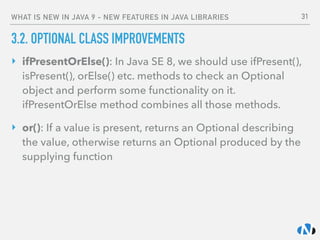 WHAT IS NEW IN JAVA 9 - NEW FEATURES IN JAVA LIBRARIES
3.2. OPTIONAL CLASS IMPROVEMENTS
‣ ifPresentOrElse(): In Java SE 8, we should use ifPresent(),
isPresent(), orElse() etc. methods to check an Optional
object and perform some functionality on it. 
ifPresentOrElse method combines all those methods.
‣ or(): If a value is present, returns an Optional describing
the value, otherwise returns an Optional produced by the
supplying function
31
 