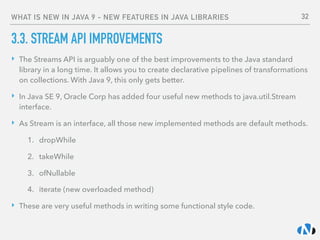 WHAT IS NEW IN JAVA 9 - NEW FEATURES IN JAVA LIBRARIES
3.3. STREAM API IMPROVEMENTS
‣ The Streams API is arguably one of the best improvements to the Java standard
library in a long time. It allows you to create declarative pipelines of transformations
on collections. With Java 9, this only gets better.
‣ In Java SE 9, Oracle Corp has added four useful new methods to java.util.Stream
interface.
‣ As Stream is an interface, all those new implemented methods are default methods.
1. dropWhile
2. takeWhile
3. ofNullable
4. iterate (new overloaded method)
‣ These are very useful methods in writing some functional style code.
32
 