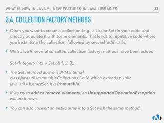 WHAT IS NEW IN JAVA 9 - NEW FEATURES IN JAVA LIBRARIES
3.4. COLLECTION FACTORY METHODS
‣ Often you want to create a collection (e.g., a List or Set) in your code and
directly populate it with some elements. That leads to repetitive code where
you instantiate the collection, followed by several `add` calls.
‣ With Java 9, several so-called collection factory methods have been added 
 
Set<Integer> ints = Set.of(1, 2, 3);
‣ The Set returned above is JVM internal
class:java.util.ImmutableCollections.SetN, which extends public
java.util.AbstractSet. It is immutable.
‣ if we try to add or remove elements, an UnsupportedOperationException
will be thrown.
‣ You can also convert an entire array into a Set with the same method.
33
 