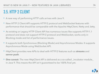 WHAT IS NEW IN JAVA 9 - NEW FEATURES IN JAVA LIBRARIES
3.5. HTTP 2 CLIENT
‣ A new way of performing HTTP calls arrives with Java 9.
‣ New HTTP 2 Client API supports HTTP/2 protocol and WebSocket features with
performance that should be comparable with the Apache HttpClient, Netty and Jetty.
‣ As existing or Legacy HTTP Client API has numerous issues like supports HTTP/1.1
protocol and does not support HTTP/2 protocol and WebSocket, works only in
Blocking mode and lot of performance issues.
‣ It supports both Synchronous (Blocking Mode) and Asynchronous Modes. It supports
Asynchronous Mode using WebSocket API.
‣ HttpClient provides new APIs to deal with HTTP/2 features such as streams and
server push.
‣ One caveat: The new HttpClient API is delivered as a so-called _incubator module_
in Java 9. This means the API isn't guaranteed to be 100% ﬁnal yet.
34
 