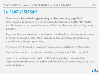 WHAT IS NEW IN JAVA 9 - NEW FEATURES IN JAVA LIBRARIES
3.6. REACTIVE STREAMS
‣ Now-a-days, Reactive Programming has become very popular in
developing applications to get some beautiful beneﬁts. Scala, Play, Akka
etc. Frameworks has already integrated Reactive Streams and getting many
beneﬁts.
‣ Reactive Streams allows us to implement non-blocking asynchronous stream
processing. This is a major step towards applying reactive programming
model to core java programming.
‣ If you are new to reactive programming, please read Reactive Manifesto.
‣ Oracle Corps is also introducing new Reactive Streams API in Java SE 9.
‣ Java SE 9 Reactive Streams API is a Publish/Subscribe Framework to
implement Asynchronous, Scalable and Parallel applications very easily using
Java language.
35
 