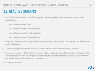 WHAT IS NEW IN JAVA 9 - NEW FEATURES IN JAVA LIBRARIES
3.6. REACTIVE STREAMS
‣ Java SE 9 has introduced the following API to develop Reactive Streams in Java-based
applications
- java.util.concurrent.Flow
- java.util.concurrent.Flow.Publisher
- java.util.concurrent.Flow.Subscriber
- java.util.concurrent.Flow.Processor
‣ Reactive Streams is about asynchronous processing of stream, so there should be a Publisher
and a Subscriber.
‣ The Publisher publishes the stream of data and the Subscriber consumes the data.
‣ Sometimes we have to transform the data between Publisher and Subscriber. Processor is the
entity sitting between the end publisher and subscriber to transform the data received from
publisher so that subscriber can understand it.
‣ Example: reactive
36
 