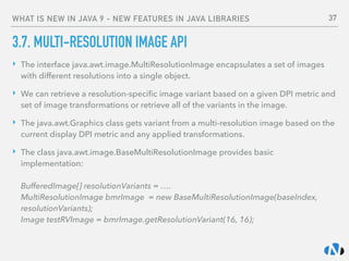 WHAT IS NEW IN JAVA 9 - NEW FEATURES IN JAVA LIBRARIES
3.7. MULTI-RESOLUTION IMAGE API
‣ The interface java.awt.image.MultiResolutionImage encapsulates a set of images
with different resolutions into a single object.
‣ We can retrieve a resolution-speciﬁc image variant based on a given DPI metric and
set of image transformations or retrieve all of the variants in the image.
‣ The java.awt.Graphics class gets variant from a multi-resolution image based on the
current display DPI metric and any applied transformations.
‣ The class java.awt.image.BaseMultiResolutionImage provides basic
implementation: 
 
BufferedImage[] resolutionVariants = …. 
MultiResolutionImage bmrImage = new BaseMultiResolutionImage(baseIndex,
resolutionVariants); 
Image testRVImage = bmrImage.getResolutionVariant(16, 16); 
37
 