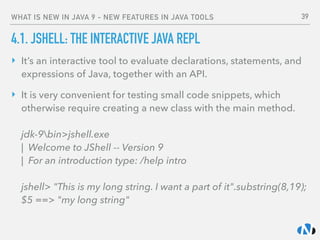 WHAT IS NEW IN JAVA 9 - NEW FEATURES IN JAVA TOOLS
4.1. JSHELL: THE INTERACTIVE JAVA REPL
‣ It’s an interactive tool to evaluate declarations, statements, and
expressions of Java, together with an API.
‣ It is very convenient for testing small code snippets, which
otherwise require creating a new class with the main method. 
 
jdk-9bin>jshell.exe 
| Welcome to JShell -- Version 9 
| For an introduction type: /help intro 
 
jshell> "This is my long string. I want a part of it".substring(8,19); 
$5 ==> "my long string"
39
 