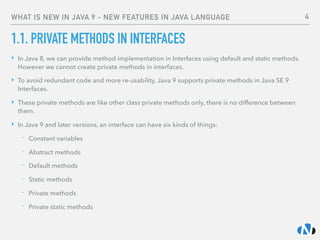 WHAT IS NEW IN JAVA 9 - NEW FEATURES IN JAVA LANGUAGE
1.1. PRIVATE METHODS IN INTERFACES
‣ In Java 8, we can provide method implementation in Interfaces using default and static methods.
However we cannot create private methods in interfaces.
‣ To avoid redundant code and more re-usability, Java 9 supports private methods in Java SE 9
Interfaces.
‣ These private methods are like other class private methods only, there is no difference between
them.
‣ In Java 9 and later versions, an interface can have six kinds of things:
- Constant variables
- Abstract methods
- Default methods
- Static methods
- Private methods
- Private static methods
4
 