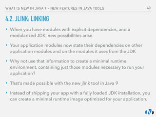 WHAT IS NEW IN JAVA 9 - NEW FEATURES IN JAVA TOOLS
4.2. JLINK: LINKING
‣ When you have modules with explicit dependencies, and a
modularized JDK, new possibilities arise.
‣ Your application modules now state their dependencies on other
application modules and on the modules it uses from the JDK
‣ Why not use that information to create a minimal runtime
environment, containing just those modules necessary to run your
application?
‣ That's made possible with the new jlink tool in Java 9
‣ Instead of shipping your app with a fully loaded JDK installation, you
can create a minimal runtime image optimized for your application.
40
 