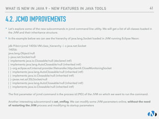WHAT IS NEW IN JAVA 9 - NEW FEATURES IN JAVA TOOLS
4.2. JCMD IMPROVEMENTS
‣ Let’s explore some of the new subcommands in jcmd command line utility. We will get a list of all classes loaded in
the JVM and their inheritance structure.
‣ In the example below we can see the hierarchy of java.lang.Socket loaded in JVM running Eclipse Neon: 
 
jdk-9bin>jcmd 14056 VM.class_hierarchy -i -s java.net.Socket 
14056: 
java.lang.Object/null 
|--java.net.Socket/null 
| implements java.io.Closeable/null (declared intf) 
| implements java.lang.AutoCloseable/null (inherited intf) 
| |--org.eclipse.ecf.internal.provider.ﬁletransfer.httpclient4.CloseMonitoringSocket 
| | implements java.lang.AutoCloseable/null (inherited intf) 
| | implements java.io.Closeable/null (inherited intf) 
| |--javax.net.ssl.SSLSocket/null 
| | implements java.lang.AutoCloseable/null (inherited intf) 
| | implements java.io.Closeable/null (inherited intf) 
 
The ﬁrst parameter of jcmd command is the process id (PID) of the JVM on which we want to run the command. 
 
Another interesting subcommand is set_vmﬂag. We can modify some JVM parameters online, without the need
of restarting the JVM process and modifying its startup parameters
41
 